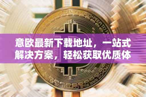 意欧最新下载地址，一站式解决方案，轻松获取优质体验