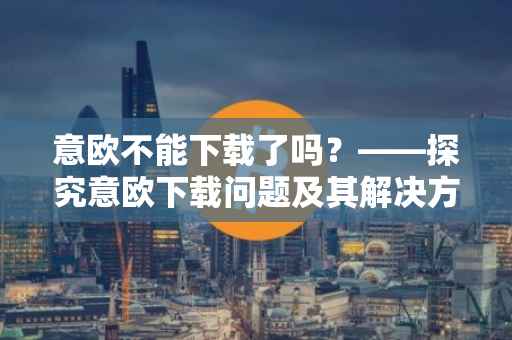 意欧不能下载了吗？——探究意欧下载问题及其解决方案