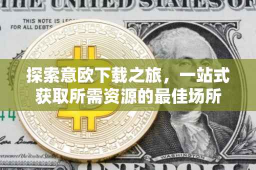 探索意欧下载之旅，一站式获取所需资源的最佳场所