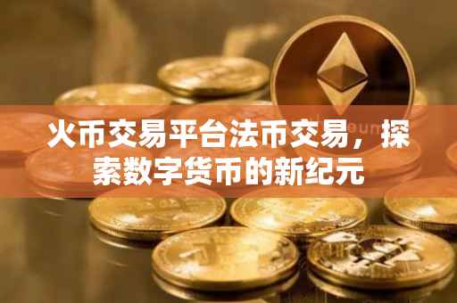 火币交易平台法币交易，探索数字货币的新纪元