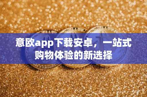意欧app下载安卓，一站式购物体验的新选择