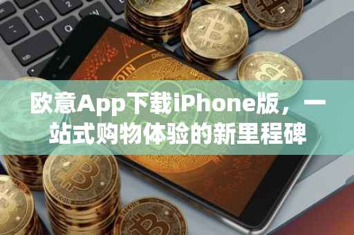 欧意App下载iPhone版，一站式购物体验的新里程碑