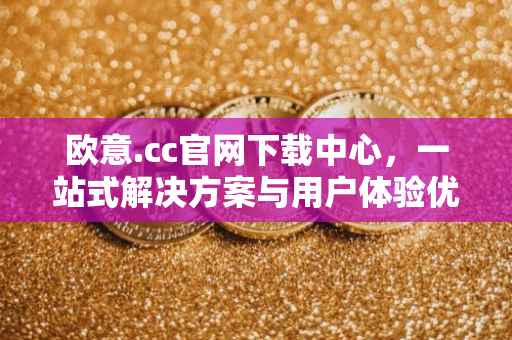 欧意.cc官网下载中心，一站式解决方案与用户体验优化