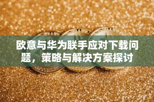 欧意与华为联手应对下载问题，策略与解决方案探讨
