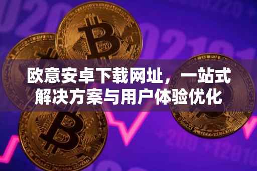 欧意安卓下载网址，一站式解决方案与用户体验优化