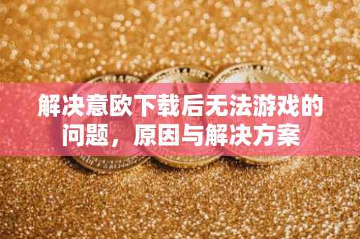 解决意欧下载后无法游戏的问题，原因与解决方案