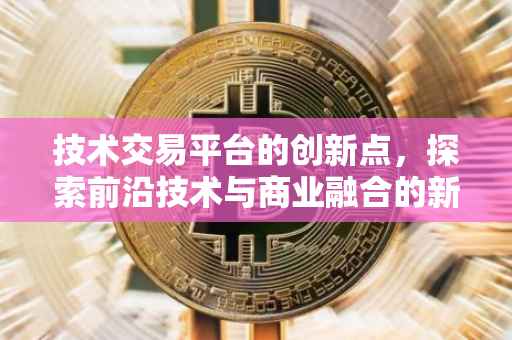 技术交易平台的创新点，探索前沿技术与商业融合的新路径