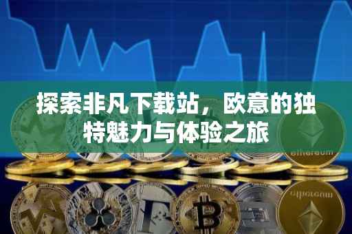 探索非凡下载站，欧意的独特魅力与体验之旅