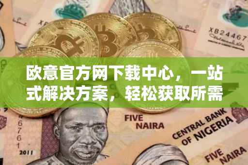 欧意官方网下载中心，一站式解决方案，轻松获取所需资源