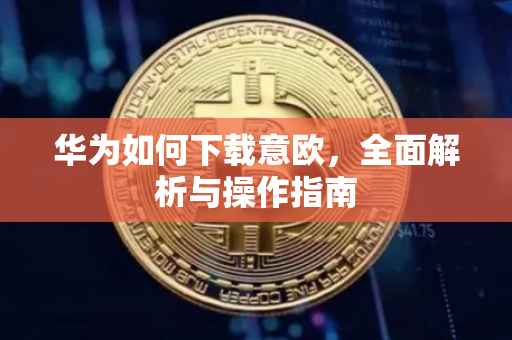 华为如何下载意欧，全面解析与操作指南