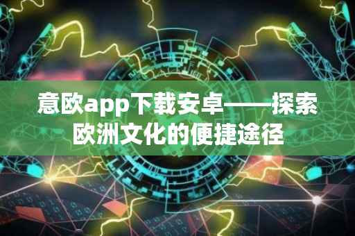 意欧app下载安卓——探索欧洲文化的便捷途径