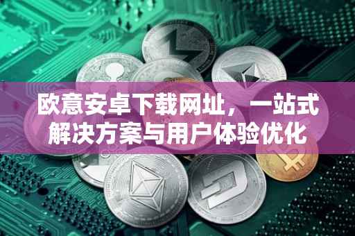 欧意安卓下载网址，一站式解决方案与用户体验优化