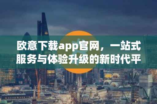 欧意下载app官网，一站式服务与体验升级的新时代平台