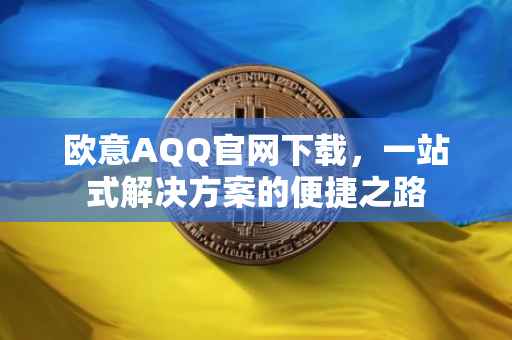 欧意AQQ官网下载，一站式解决方案的便捷之路