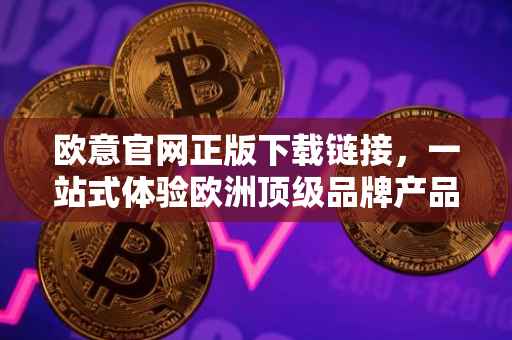 欧意官网正版下载链接，一站式体验欧洲顶级品牌产品与服务