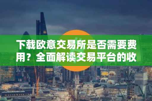 下载欧意交易所是否需要费用？全面解读交易平台的收费政策