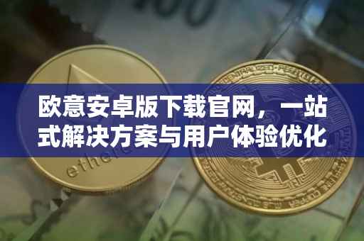 欧意安卓版下载官网，一站式解决方案与用户体验优化
