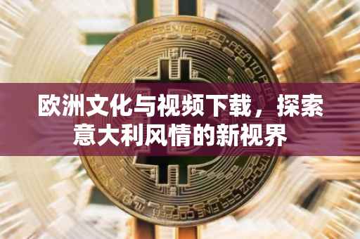 欧洲文化与视频下载，探索意大利风情的新视界