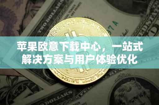 苹果欧意下载中心，一站式解决方案与用户体验优化