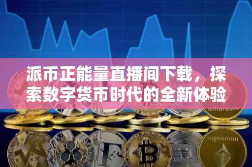派币正能量直播间下载，探索数字货币时代的全新体验
