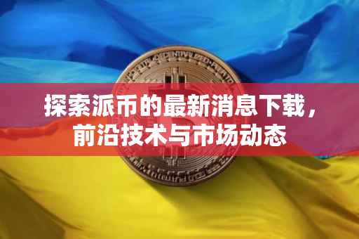 探索派币的最新消息下载，前沿技术与市场动态