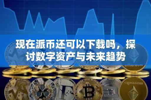 现在派币还可以下载吗，探讨数字资产与未来趋势
