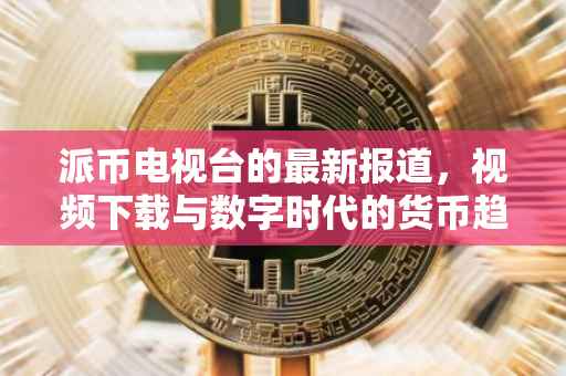 派币电视台的最新报道，视频下载与数字时代的货币趋势
