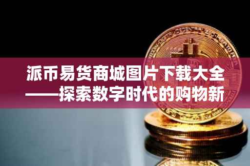 派币易货商城图片下载大全——探索数字时代的购物新体验