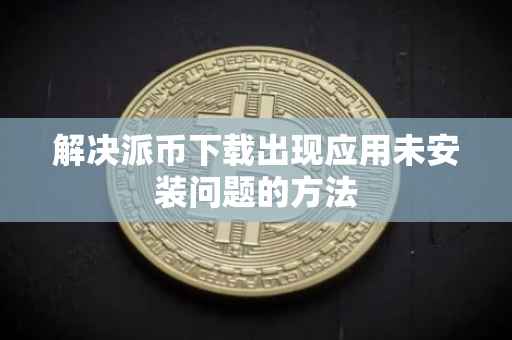 解决派币下载出现应用未安装问题的方法