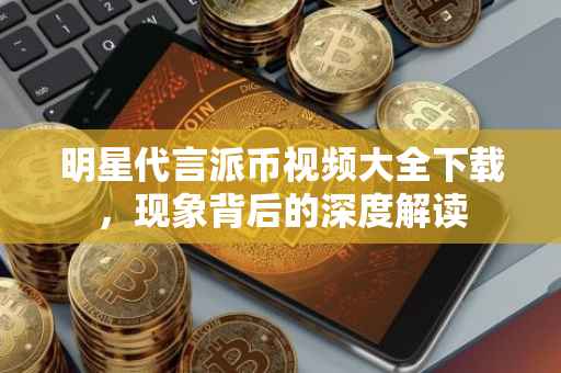 明星代言派币视频大全下载，现象背后的深度解读