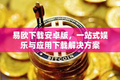 易欧下载安卓版，一站式娱乐与应用下载解决方案