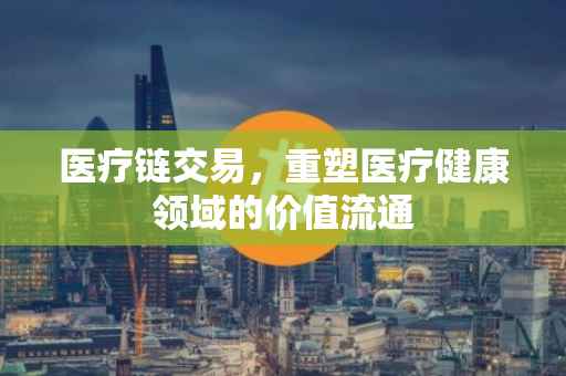 医疗链交易，重塑医疗健康领域的价值流通