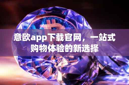 意欧app下载官网，一站式购物体验的新选择