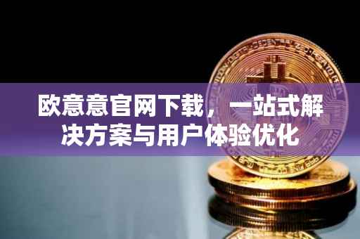 欧意意官网下载，一站式解决方案与用户体验优化