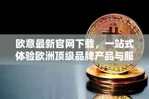 欧意最新官网下载，一站式体验欧洲顶级品牌产品与服务