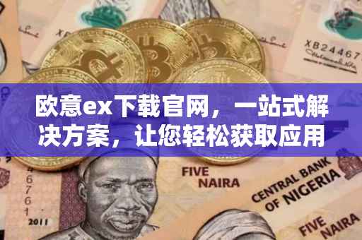 欧意ex下载官网，一站式解决方案，让您轻松获取应用体验