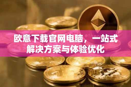 欧意下载官网电脑，一站式解决方案与体验优化
