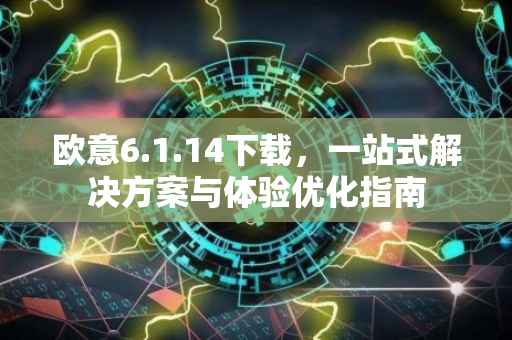 欧意6.1.14下载，一站式解决方案与体验优化指南
