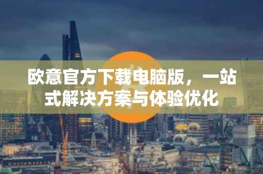 欧意官方下载电脑版，一站式解决方案与体验优化