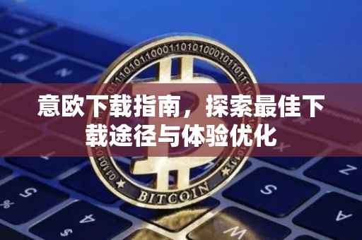 意欧下载指南，探索最佳下载途径与体验优化