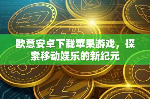 欧意安卓下载苹果游戏，探索移动娱乐的新纪元