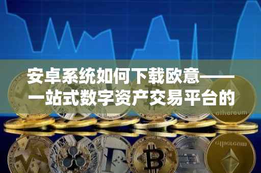 安卓系统如何下载欧意——一站式数字资产交易平台的便捷体验