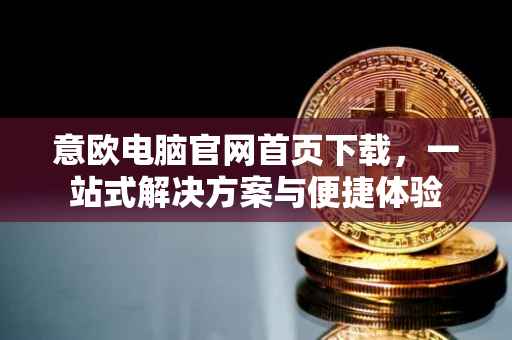意欧电脑官网首页下载，一站式解决方案与便捷体验
