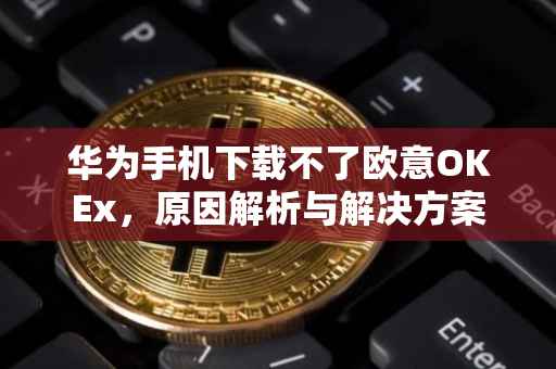 华为手机下载不了欧意OKEx，原因解析与解决方案