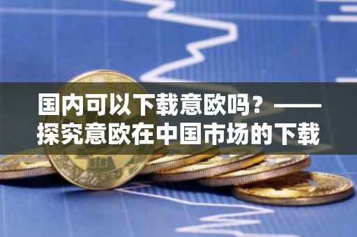 国内可以下载意欧吗？——探究意欧在中国市场的下载可能性