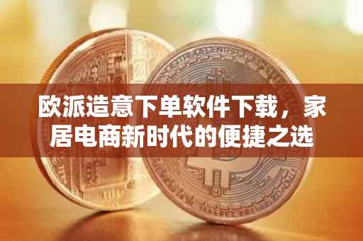 欧派造意下单软件下载，家居电商新时代的便捷之选