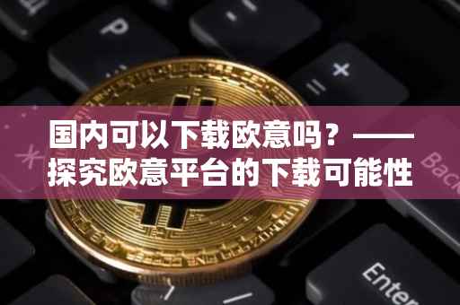 国内可以下载欧意吗？——探究欧意平台的下载可能性