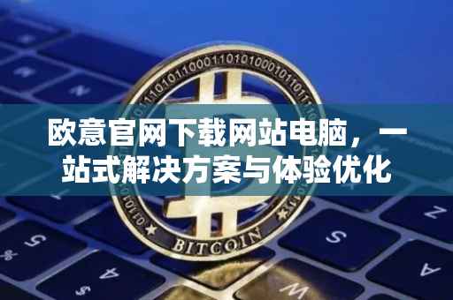 欧意官网下载网站电脑，一站式解决方案与体验优化