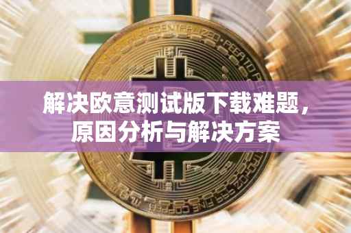 解决欧意测试版下载难题，原因分析与解决方案
