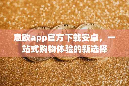 意欧app官方下载安卓，一站式购物体验的新选择